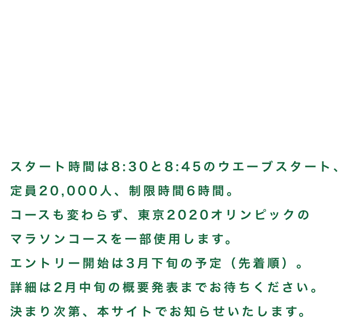 北海道マラソン2025 8.31 sun. 08:30 START! 定員20,000人、制限時間6時間、コースに関しては東京2020オリンピックのマラソンコースを一部利用した前回と同じです。一般エントリーは3月下旬から4月上旬に開始予定。詳細は2月中旬の概要発表までお待ちください。決まり次第、本サイトでお知らせいたします。